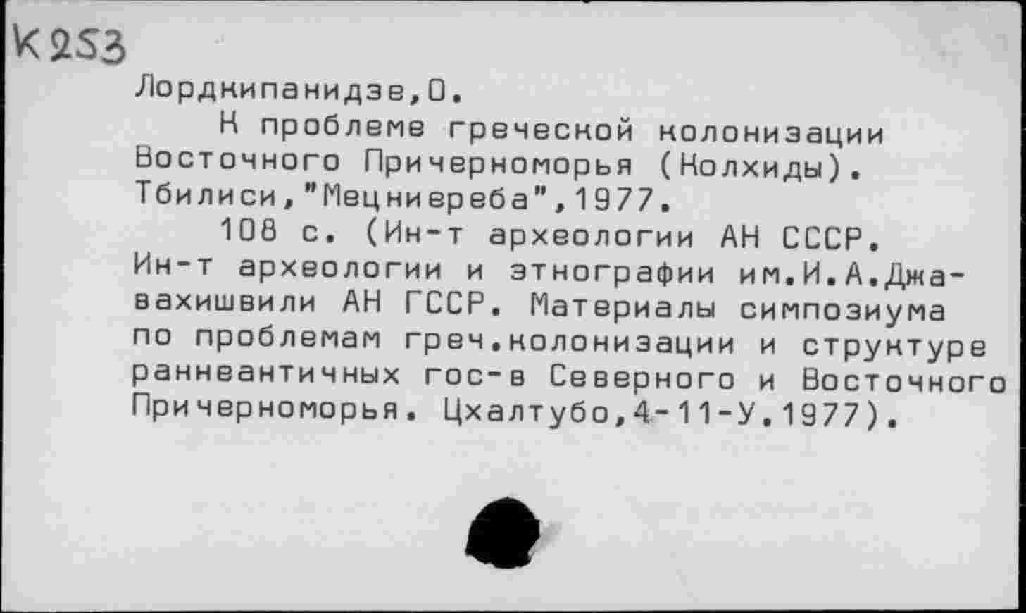 ﻿K2S3
Лордкипанидзе,0.
К проблеме греческой колонизации Восточного Причерноморья (Колхиды). Тбилиси,"Мецниереба",1977.
108 с. (Ин-т археологии АН СССР. Ин-т археологии и этнографии им.И.А.Джавахишвили АН ГССР. Материалы симпозиума по проблемам греч.колонизации и структуре раннеантичных гос-в Северного и Восточного Причерноморья. Цхалтубо,4-11-У.1977).